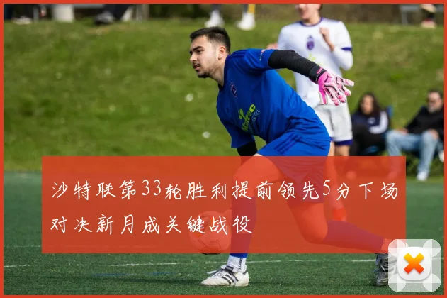 沙特联第33轮胜利提前领先5分下场对决新月成关键战役