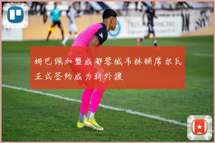 姆巴佩加盟成都蓉城韦林顿席尔瓦正式签约成为新外援