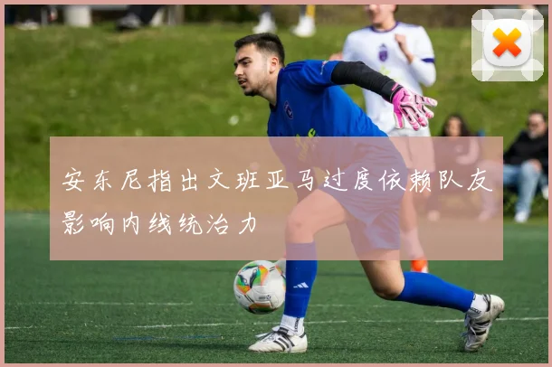 安东尼指出文班亚马过度依赖队友影响内线统治力