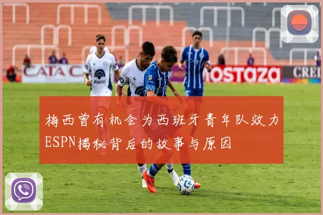 梅西曾有机会为西班牙青年队效力ESPN揭秘背后的故事与原因