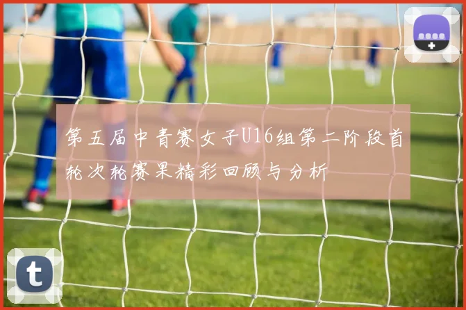 第五届中青赛女子U16组第二阶段首轮次轮赛果精彩回顾与分析