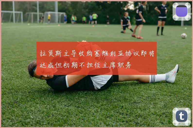 拉莫斯主导收购塞维利亚协议即将达成但初期不担任主席职务
