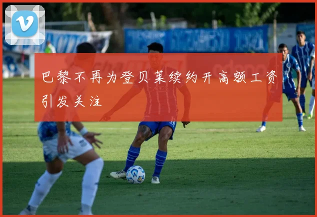 巴黎不再为登贝莱续约开高额工资引发关注