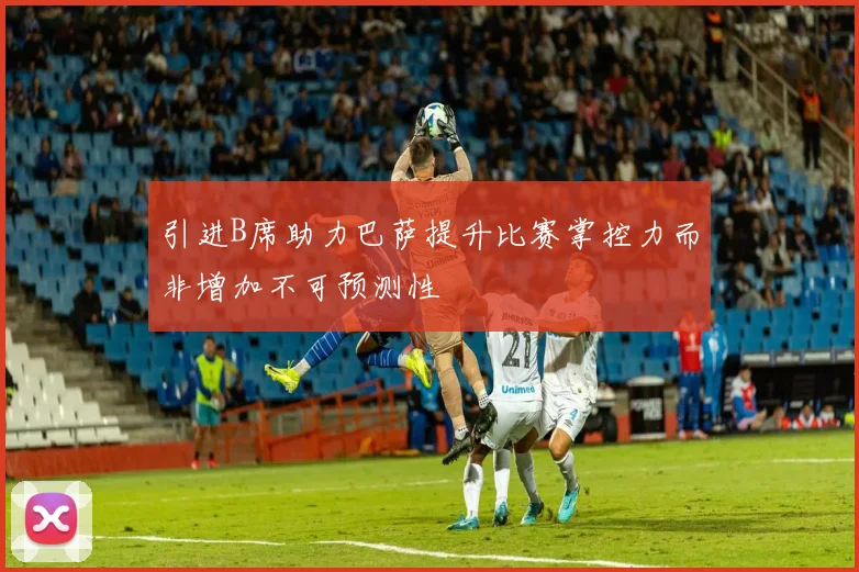 引进B席助力巴萨提升比赛掌控力而非增加不可预测性