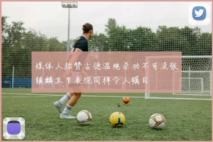 媒体人称赞古德温绝杀功不可没张镇麟末节表现同样令人瞩目