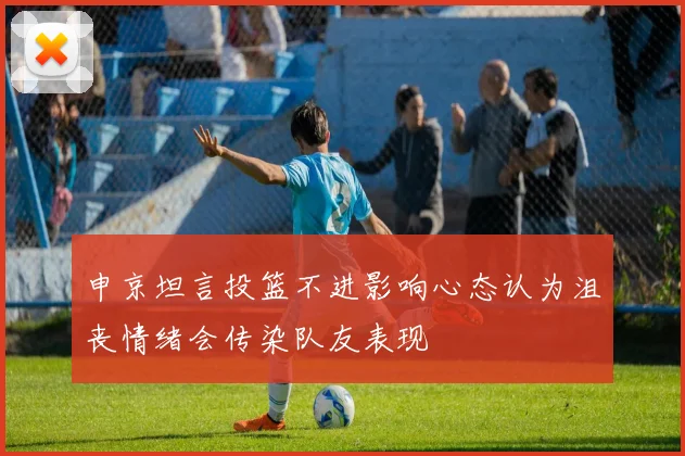 申京坦言投篮不进影响心态认为沮丧情绪会传染队友表现