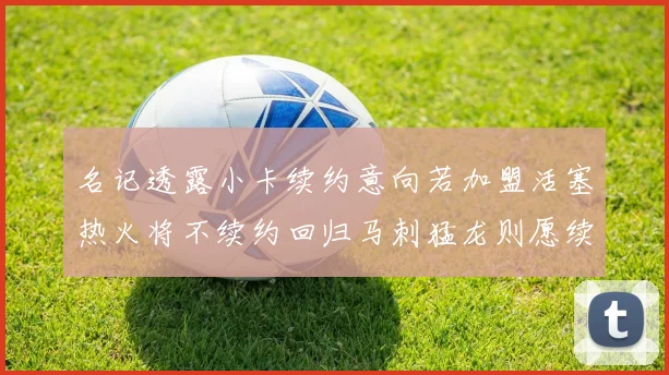 名记透露小卡续约意向若加盟活塞热火将不续约回归马刺猛龙则愿续约