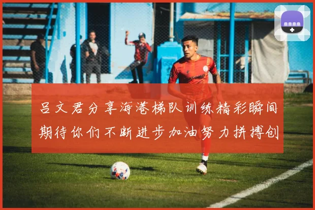 吕文君分享海港梯队训练精彩瞬间期待你们不断进步加油努力拼搏创造辉煌