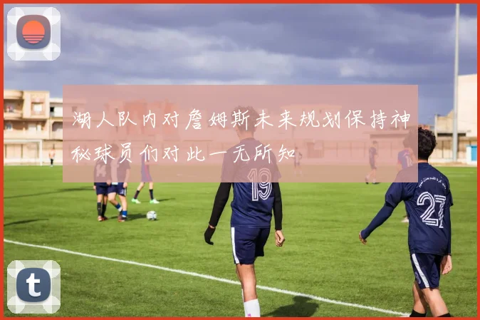 湖人队内对詹姆斯未来规划保持神秘球员们对此一无所知
