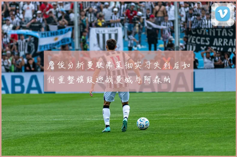 詹俊分析曼联弗莱彻实习失利后如何重整旗鼓迎战曼城与阿森纳