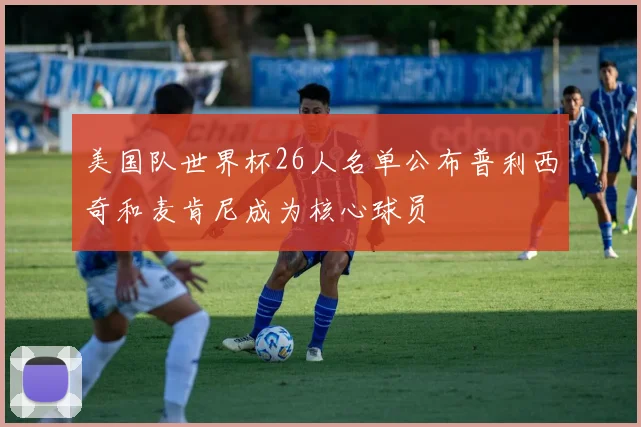 美国队世界杯26人名单公布普利西奇和麦肯尼成为核心球员