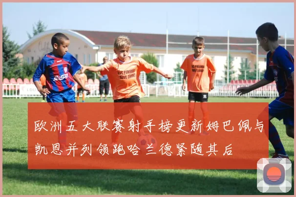 欧洲五大联赛射手榜更新姆巴佩与凯恩并列领跑哈兰德紧随其后