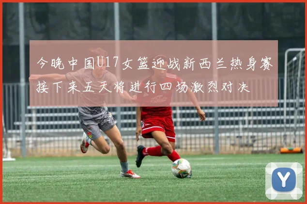 今晚中国U17女篮迎战新西兰热身赛接下来五天将进行四场激烈对决