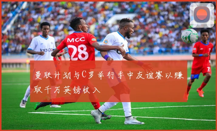 曼联计划与C罗举行季中友谊赛以赚取千万英镑收入