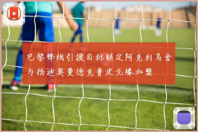 巴黎锋线引援目标锁定阿克利乌舍与扬迪奥曼德克鲁皮无缘加盟
