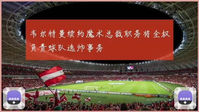 韦尔特曼续约魔术总裁职务将全权负责球队选帅事务