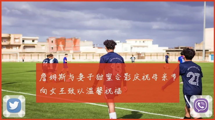 詹姆斯与妻子甜蜜合影庆祝母亲节向女王致以温馨祝福