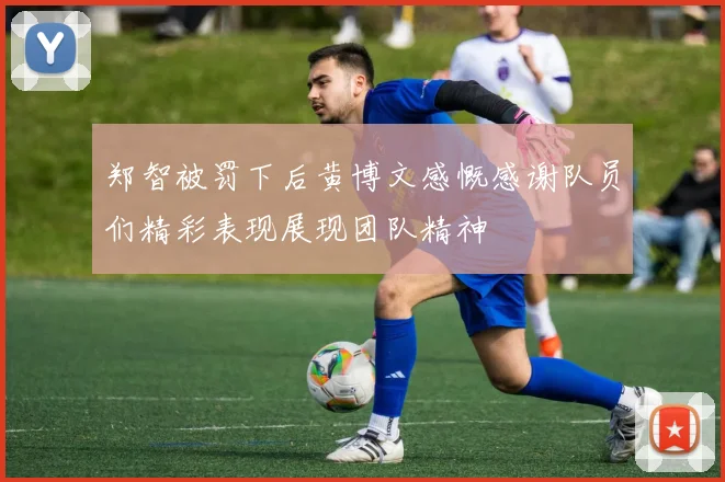 郑智被罚下后黄博文感慨感谢队员们精彩表现展现团队精神