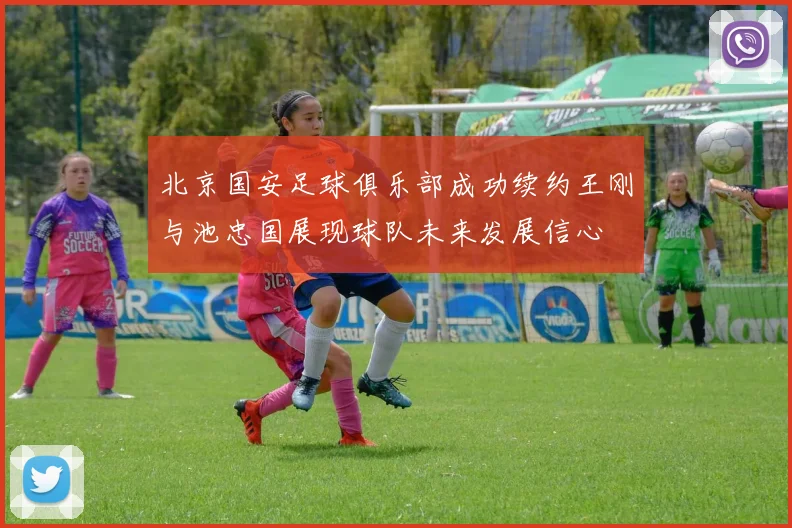 北京国安足球俱乐部成功续约王刚与池忠国展现球队未来发展信心