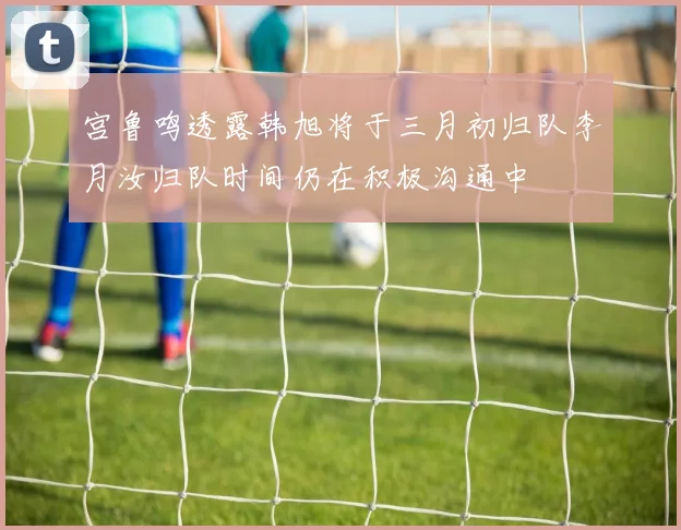 宫鲁鸣透露韩旭将于三月初归队李月汝归队时间仍在积极沟通中