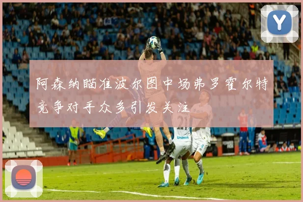 阿森纳瞄准波尔图中场弗罗霍尔特竞争对手众多引发关注