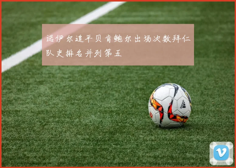 诺伊尔追平贝肯鲍尔出场次数拜仁队史排名并列第五